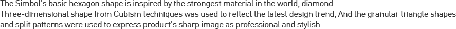 The Simbol’s basic hexagon shape is inspired by the strongest material in the world, d2015-05-12iamond.Three-dimensional shape from Cubism techniques was used to reflect the latest design trend, And the granular triangle shapes and split patterns were used to express product’s sharp image as professional and stylish.