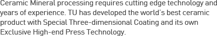 Ceramic Mineral processing requires cutting edge technology and years of experience. TU has developed the world’s best ceramic product with Special Three-dimensional Coating and its own Exclusive High-end Press Technology.