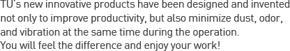 TU’s new innovative products have been designed and invented not only to improve productivity, but also minimize dust, odor, and vibration at the same time during the operation.You will feel the difference and enjoy your work!